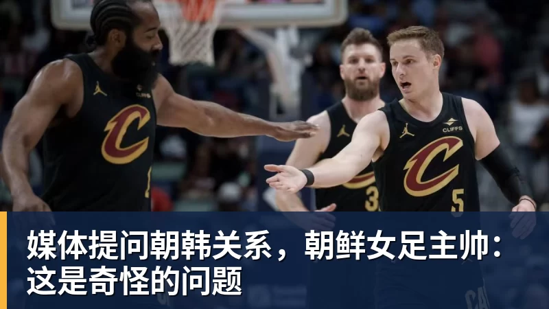 媒体提问朝韩关系,朝鲜女足主帅:这是奇怪的问题 - 乐竞体育(中国)官方网站 - LEJING SPORTS